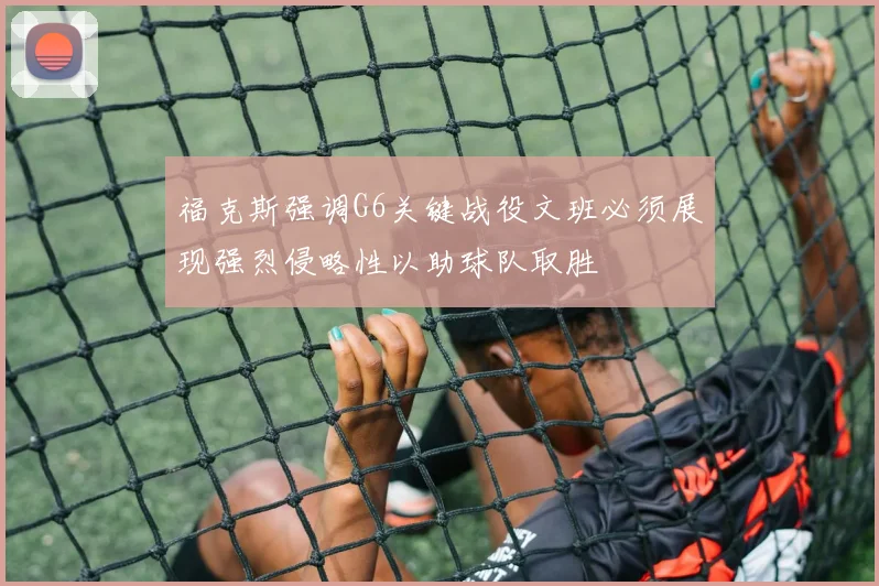福克斯强调G6关键战役文班必须展现强烈侵略性以助球队取胜