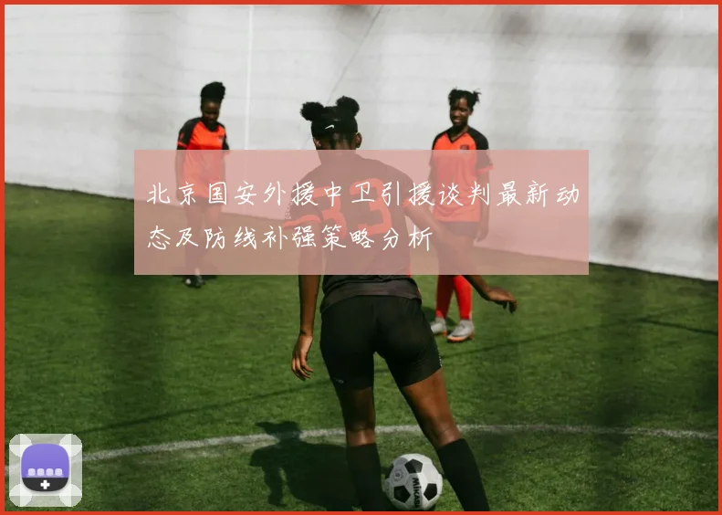 北京国安外援中卫引援谈判最新动态及防线补强策略分析