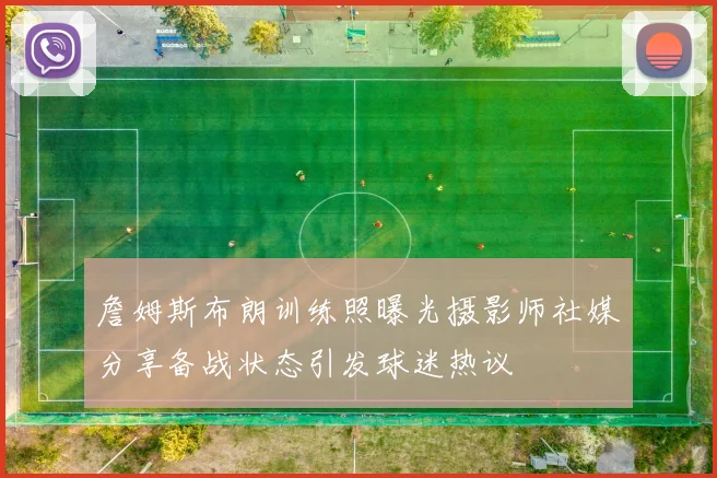 詹姆斯布朗训练照曝光摄影师社媒分享备战状态引发球迷热议