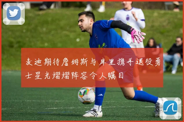 麦迪期待詹姆斯与库里携手退役勇士星光熠熠阵容令人瞩目