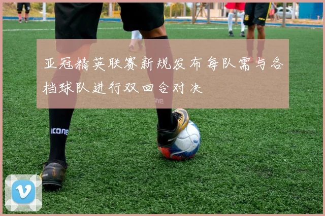 亚冠精英联赛新规发布每队需与各档球队进行双回合对决