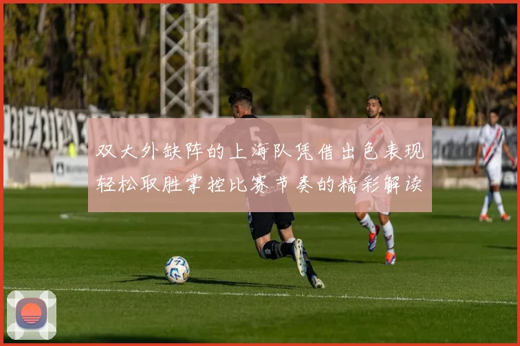 双大外缺阵的上海队凭借出色表现轻松取胜掌控比赛节奏的精彩解读