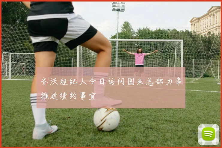 齐沃经纪人今日访问国米总部力争推进续约事宜