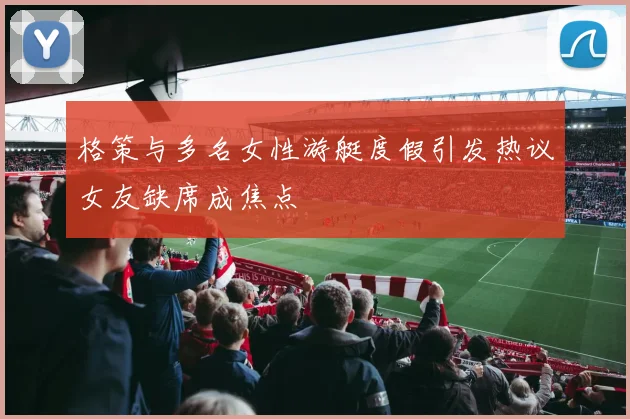 格策与多名女性游艇度假引发热议女友缺席成焦点