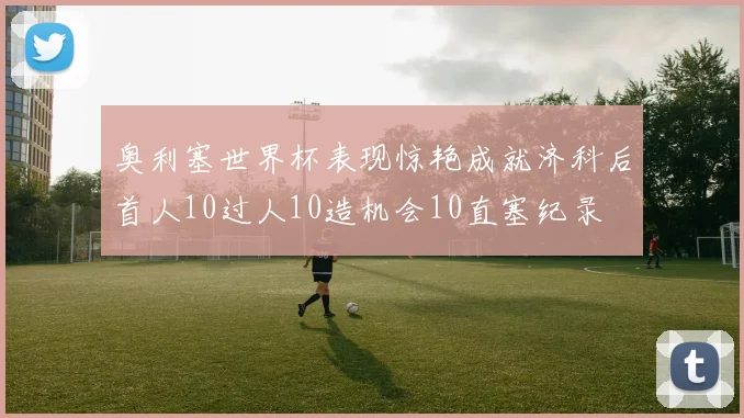 奥利塞世界杯表现惊艳成就济科后首人10过人10造机会10直塞纪录