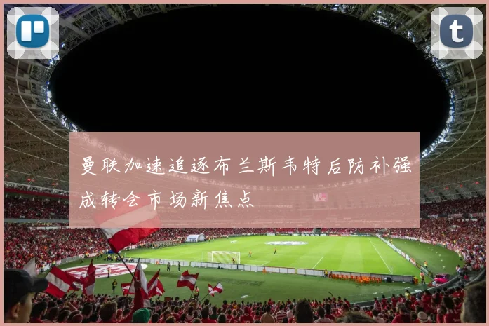 曼联加速追逐布兰斯韦特后防补强成转会市场新焦点