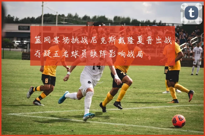 篮网客场挑战尼克斯戴隆夏普出战存疑五名球员缺阵影响战局