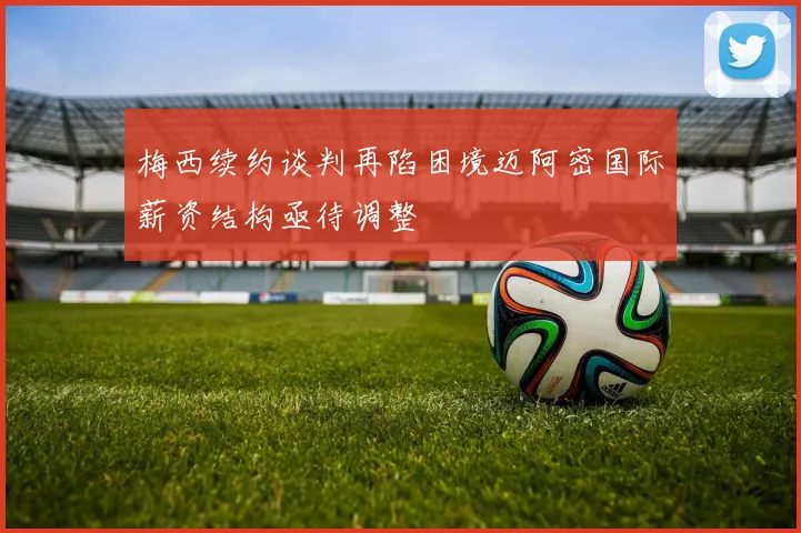 梅西续约谈判再陷困境迈阿密国际薪资结构亟待调整