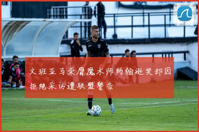 文班亚马荣膺魔术师约翰逊奖却因拒绝采访遭联盟警告