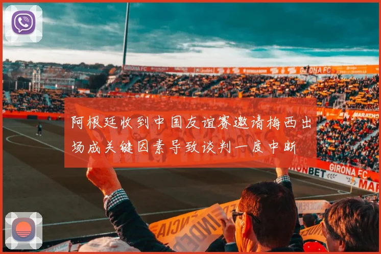 阿根廷收到中国友谊赛邀请梅西出场成关键因素导致谈判一度中断