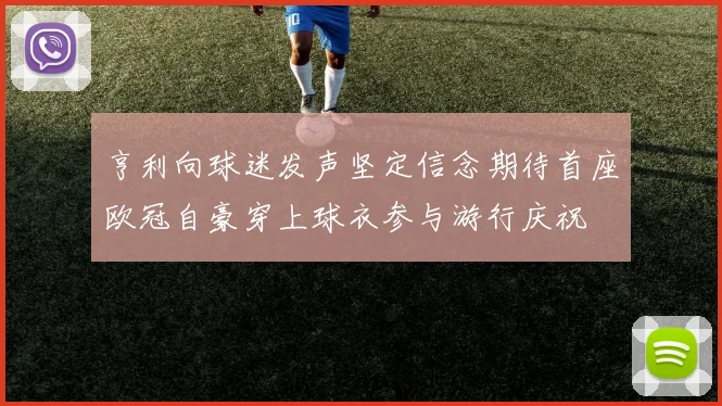 亨利向球迷发声坚定信念期待首座欧冠自豪穿上球衣参与游行庆祝