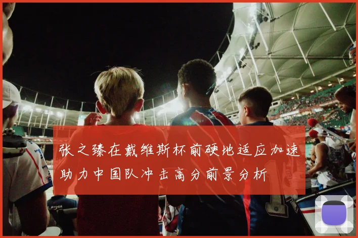 张之臻在戴维斯杯前硬地适应加速助力中国队冲击高分前景分析