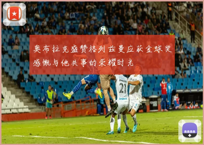 奥布拉克盛赞格列兹曼应获金球奖感慨与他共事的荣耀时光