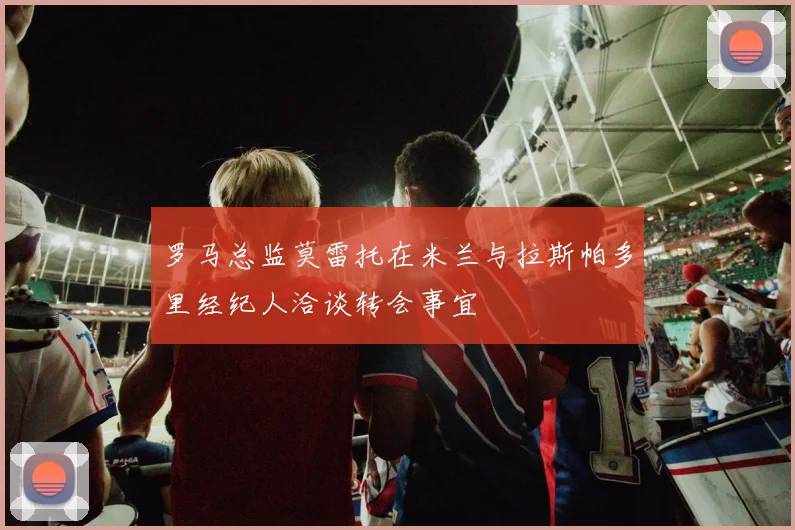 罗马总监莫雷托在米兰与拉斯帕多里经纪人洽谈转会事宜