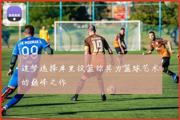 追梦选择库里投篮称其为篮球艺术的巅峰之作