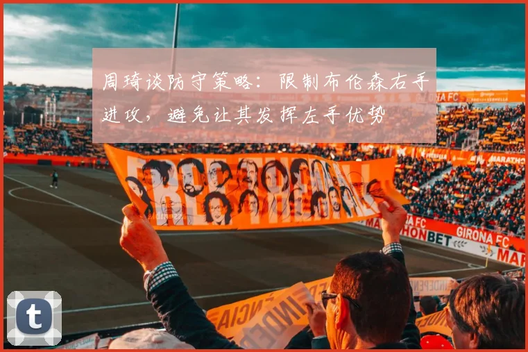 周琦谈防守策略：限制布伦森右手进攻，避免让其发挥左手优势